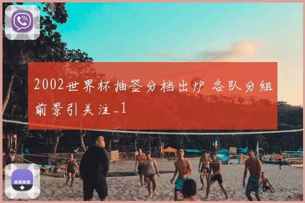 2002世界杯抽签分档出炉 各队分组前景引关注_1