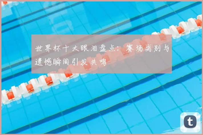 世界杯十大眼泪盘点:赛场离别与遗憾瞬间引发共鸣