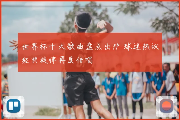 世界杯十大歌曲盘点出炉 球迷热议经典旋律再度传唱