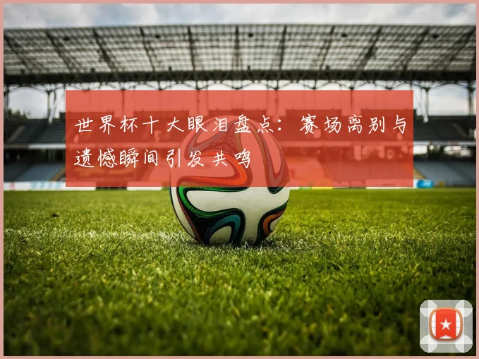 世界杯十大眼泪盘点:赛场离别与遗憾瞬间引发共鸣