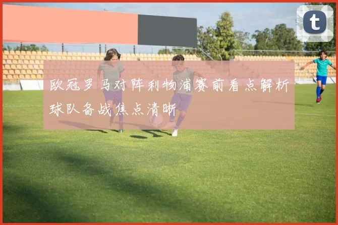欧冠罗马对阵利物浦赛前看点解析球队备战焦点清晰