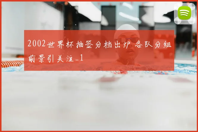 2002世界杯抽签分档出炉 各队分组前景引关注_1